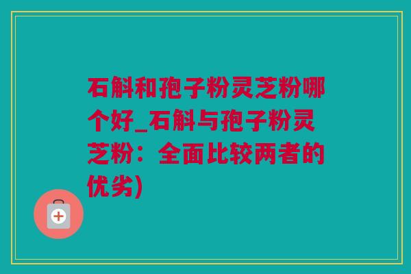 石斛和孢子粉灵芝粉哪个好_石斛与孢子粉灵芝粉：全面比较两者的优劣)