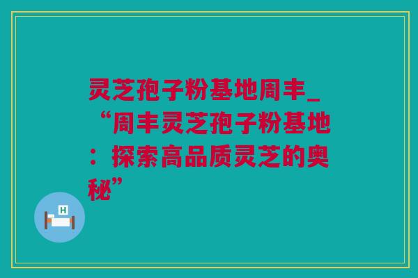 灵芝孢子粉基地周丰_“周丰灵芝孢子粉基地：探索高品质灵芝的奥秘”