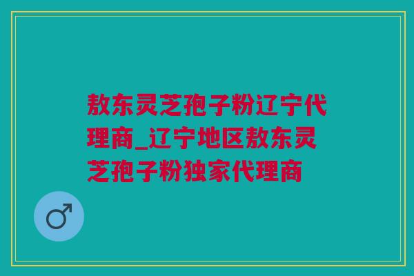 敖东灵芝孢子粉辽宁代理商_辽宁地区敖东灵芝孢子粉独家代理商