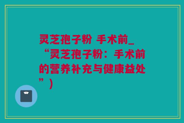 灵芝孢子粉 手术前_“灵芝孢子粉：手术前的营养补充与健康益处”)