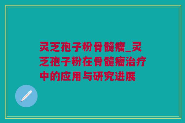 灵芝孢子粉骨髓瘤_灵芝孢子粉在骨髓瘤治疗中的应用与研究进展