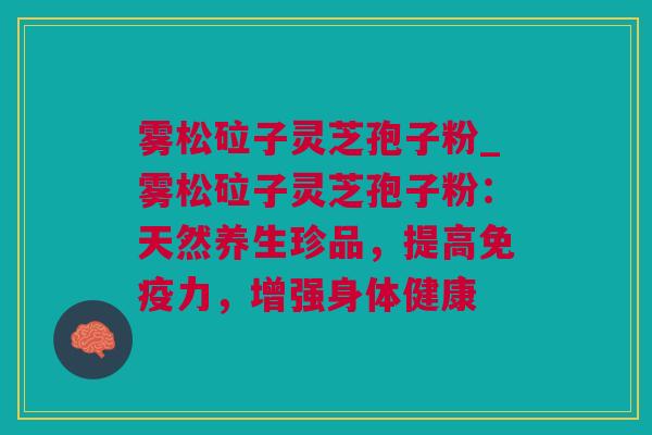 雾松砬子灵芝孢子粉_雾松砬子灵芝孢子粉:天然养生珍品,提高免疫力,增强身体健康 雾松砬子灵芝孢子粉_雾松砬子灵芝孢子粉:天然养生珍品,提高免疫力,增强身体健康