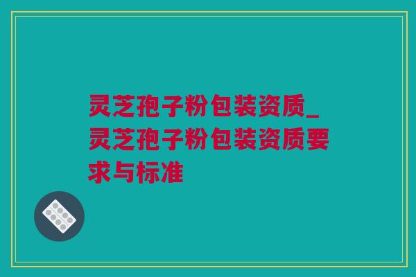灵芝孢子粉包装资质_灵芝孢子粉包装资质要求与标准