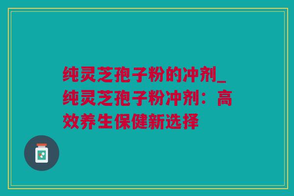 纯灵芝孢子粉的冲剂_纯灵芝孢子粉冲剂：高效养生保健新选择