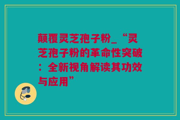颠覆灵芝孢子粉_“灵芝孢子粉的革命性突破：全新视角解读其功效与应用”