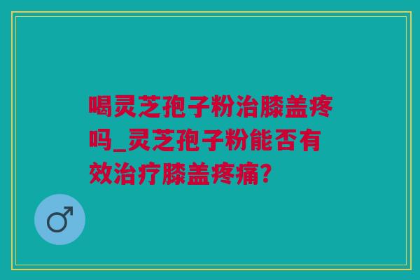 喝灵芝孢子粉膝盖疼吗_灵芝孢子粉能否有效膝盖? 喝灵芝孢子粉膝盖疼吗_灵芝孢子粉能否有效膝盖?