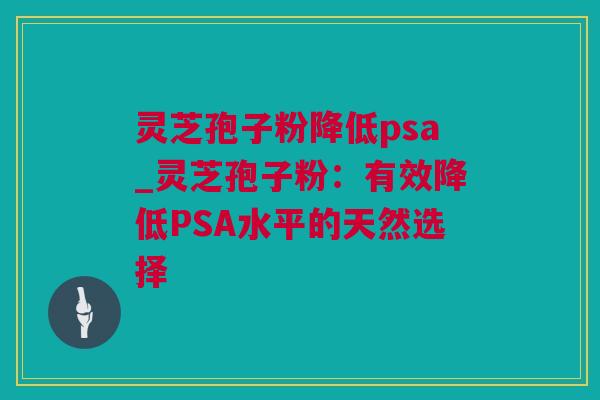 灵芝孢子粉降低psa_灵芝孢子粉：有效降低PSA水平的天然选择