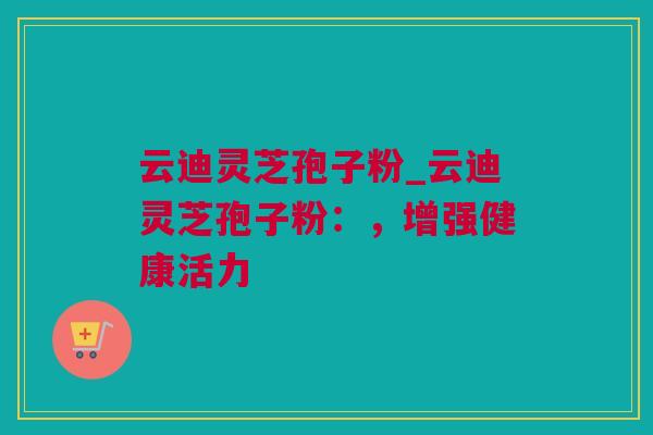 云迪灵芝孢子粉_云迪灵芝孢子粉：，增强健康活力