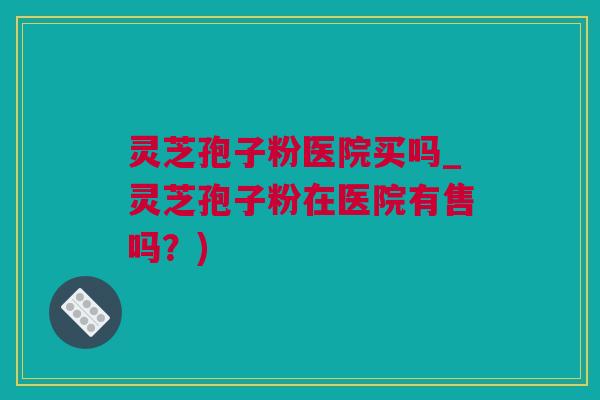 灵芝孢子粉医院买吗_灵芝孢子粉在医院有售吗？)