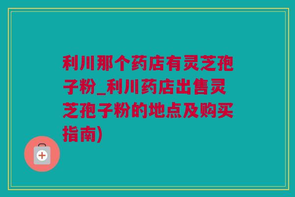 利川那个药店有灵芝孢子粉_利川药店出售灵芝孢子粉的地点及购买指南)