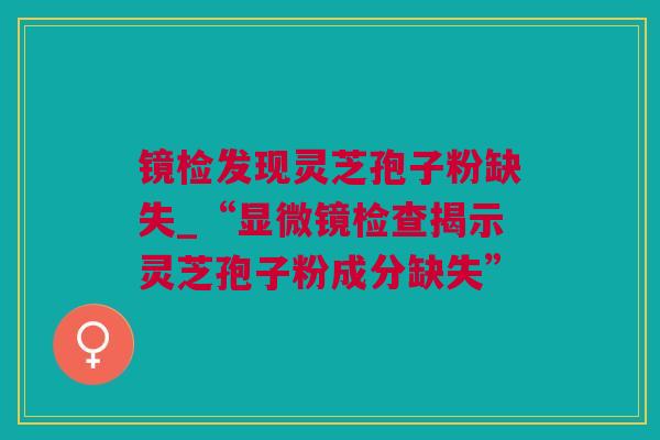 镜检发现灵芝孢子粉缺失_“显微镜检查揭示灵芝孢子粉成分缺失”
