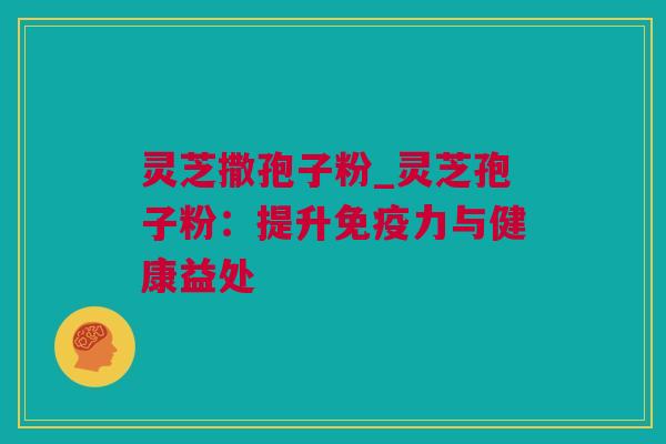 灵芝撒孢子粉_灵芝孢子粉：提升免疫力与健康益处