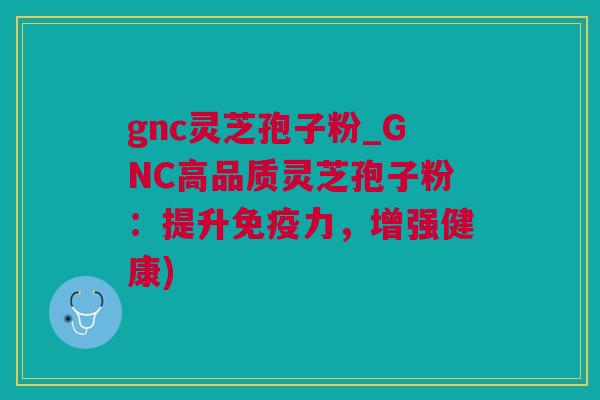 gnc灵芝孢子粉_GNC高品质灵芝孢子粉：提升免疫力，增强健康)
