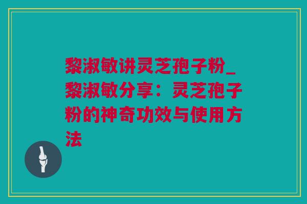 黎淑敏讲灵芝孢子粉_黎淑敏分享：灵芝孢子粉的神奇功效与使用方法