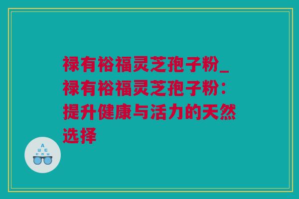 禄有裕福灵芝孢子粉_禄有裕福灵芝孢子粉：提升健康与活力的天然选择