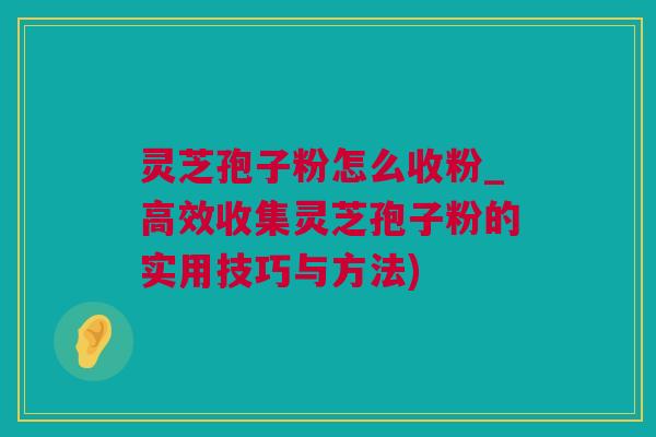 灵芝孢子粉怎么收粉_高效收集灵芝孢子粉的实用技巧与方法)