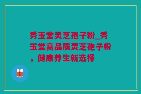 秀玉堂灵芝孢子粉_秀玉堂高品质灵芝孢子粉，健康养生新选择