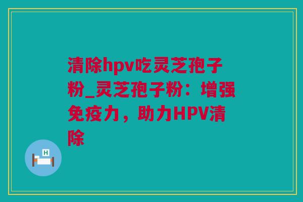 清除hpv吃灵芝孢子粉_灵芝孢子粉：增强免疫力，助力HPV清除