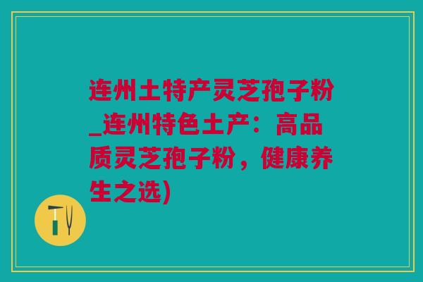 连州土特产灵芝孢子粉_连州特色土产：高品质灵芝孢子粉，健康养生之选)