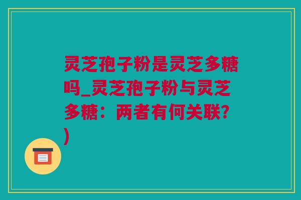 灵芝孢子粉是灵芝多糖吗_灵芝孢子粉与灵芝多糖：两者有何关联？)