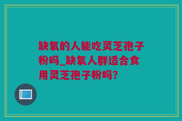 缺氧的人能吃灵芝孢子粉吗_缺氧人群适合食用灵芝孢子粉吗？