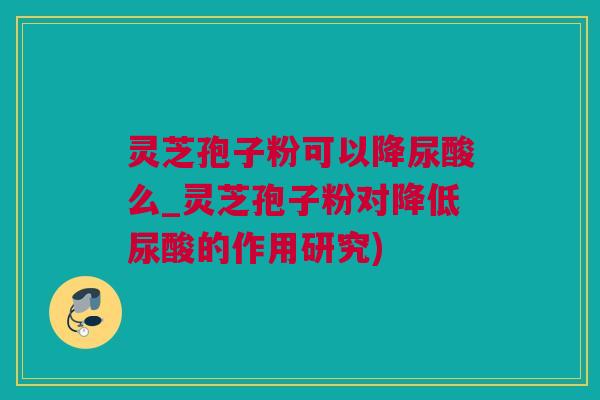 灵芝孢子粉可以降尿酸么_灵芝孢子粉对降低尿酸的作用研究)