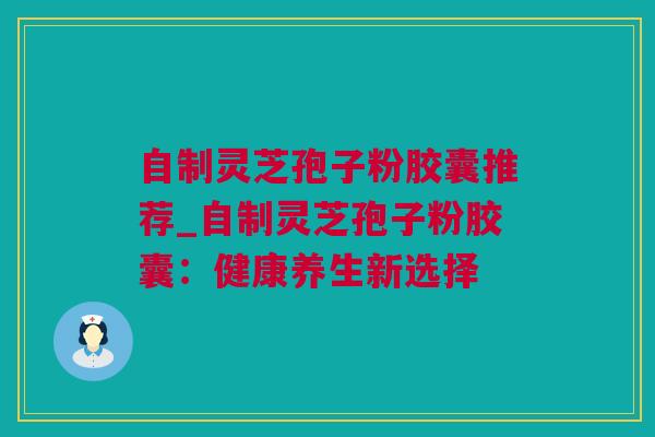 自制灵芝孢子粉胶囊推荐_自制灵芝孢子粉胶囊：健康养生新选择