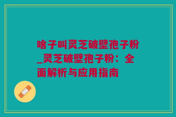 啥子叫灵芝破壁孢子粉_灵芝破壁孢子粉：全面解析与应用指南