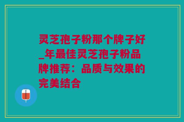 灵芝孢子粉那个牌子好_年佳灵芝孢子粉品牌推荐:品质与效果的完美结合 灵芝孢子粉那个牌子好_年佳灵芝孢子粉品牌推荐:品质与效果的完美结合