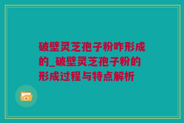 破壁灵芝孢子粉咋形成的_破壁灵芝孢子粉的形成过程与特点解析
