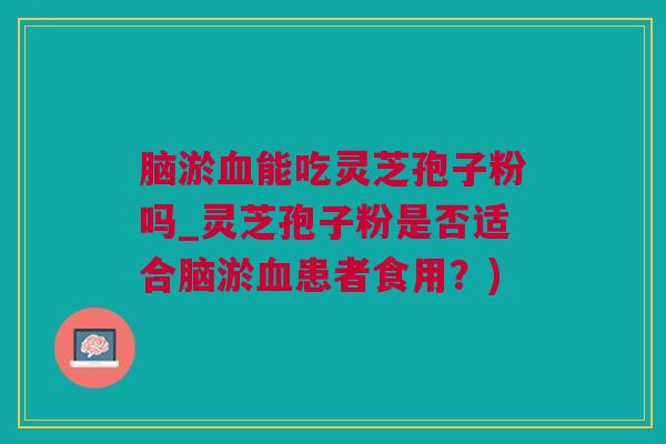 脑淤血能吃灵芝孢子粉吗_灵芝孢子粉是否适合脑淤血患者食用？)