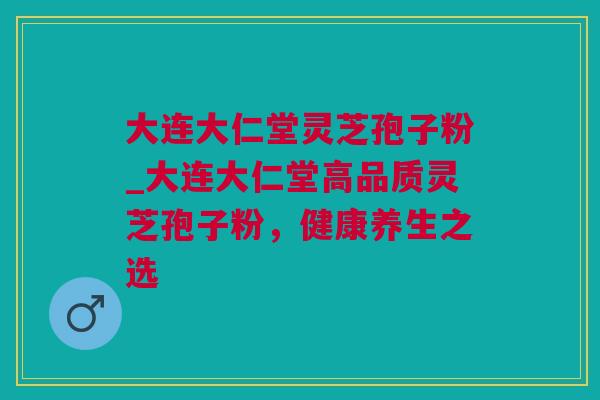 大连大仁堂灵芝孢子粉_大连大仁堂高品质灵芝孢子粉，健康养生之选