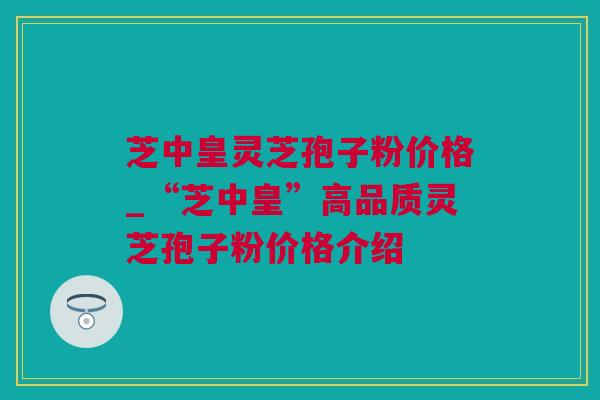 芝中皇灵芝孢子粉价格_“芝中皇”高品质灵芝孢子粉价格介绍