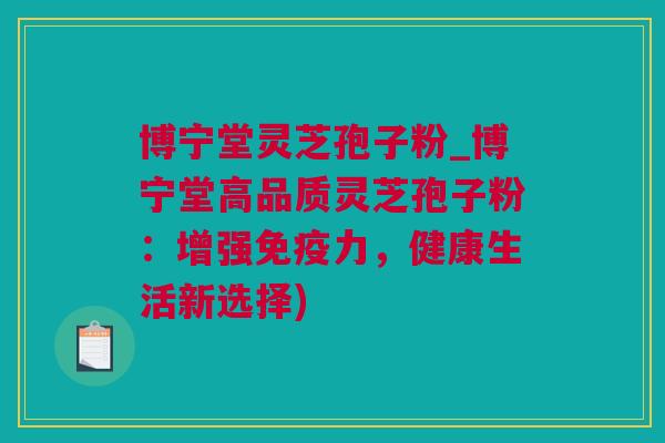 博宁堂灵芝孢子粉_博宁堂高品质灵芝孢子粉：增强免疫力，健康生活新选择)