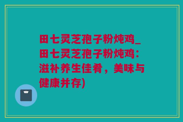田七灵芝孢子粉炖鸡_田七灵芝孢子粉炖鸡:滋补养生佳肴,美味与健康并存) 田七灵芝孢子粉炖鸡_田七灵芝孢子粉炖鸡:滋补养生佳肴,美味与健康并存)