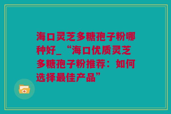 海口灵芝多糖孢子粉哪种好_“海口优质灵芝多糖孢子粉推荐：如何选择最佳产品”