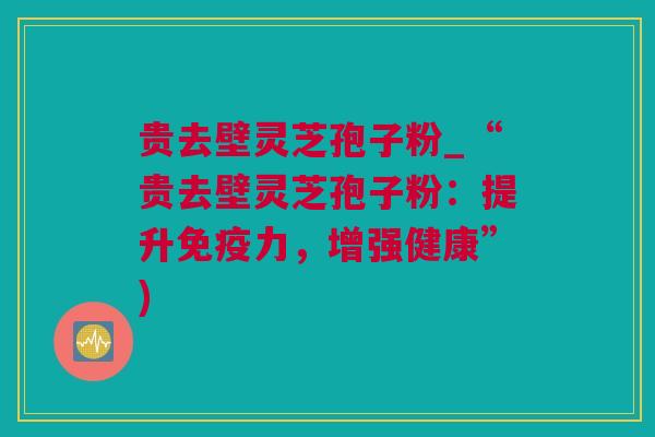 贵去壁灵芝孢子粉_“贵去壁灵芝孢子粉：提升免疫力，增强健康”)
