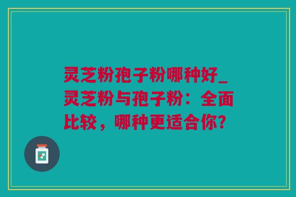 灵芝粉孢子粉哪种好_灵芝粉与孢子粉：全面比较，哪种更适合你？