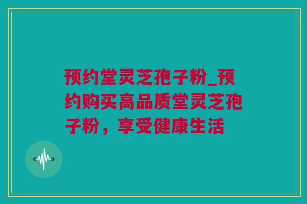 预约堂灵芝孢子粉_预约购买高品质堂灵芝孢子粉，享受健康生活