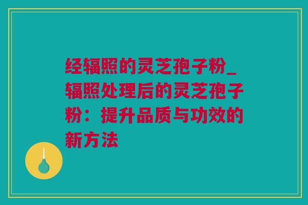 经辐照的灵芝孢子粉_辐照处理后的灵芝孢子粉：提升品质与功效的新方法