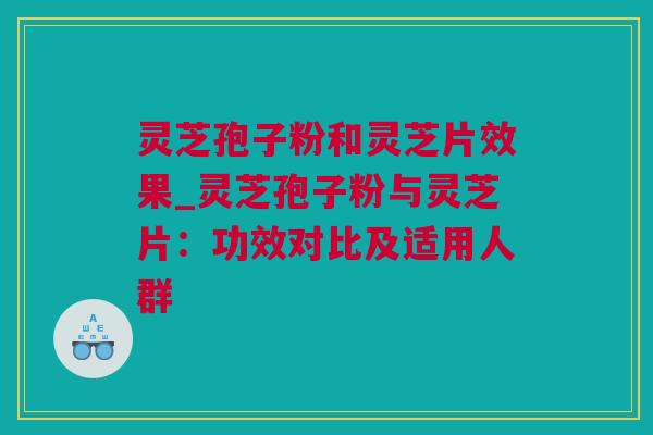 灵芝孢子粉和灵芝片效果_灵芝孢子粉与灵芝片：功效对比及适用人群