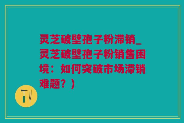 灵芝破壁孢子粉滞销_灵芝破壁孢子粉销售困境：如何突破市场滞销难题？)