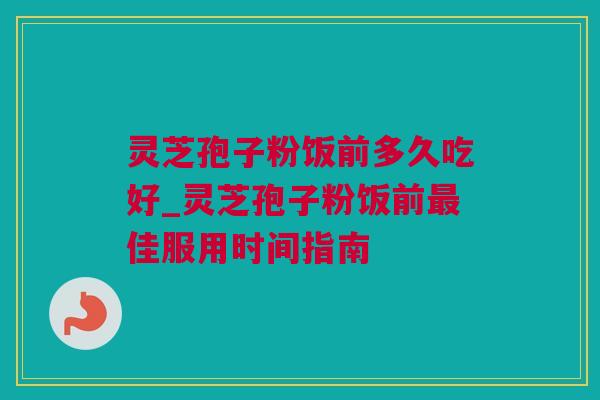 灵芝孢子粉饭前多久吃好_灵芝孢子粉饭前最佳服用时间指南