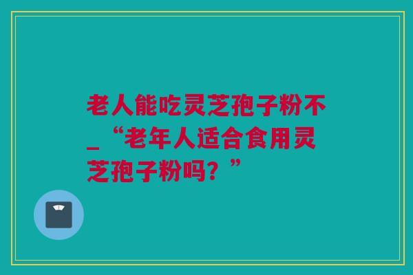 老人能吃灵芝孢子粉不_“老年人适合食用灵芝孢子粉吗？”