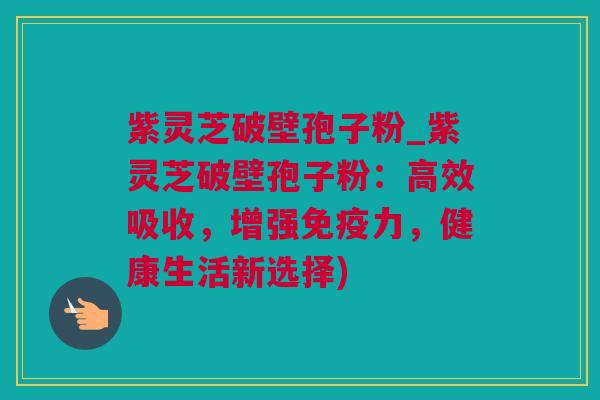 紫灵芝破壁孢子粉_紫灵芝破壁孢子粉：高效吸收，增强免疫力，健康生活新选择)