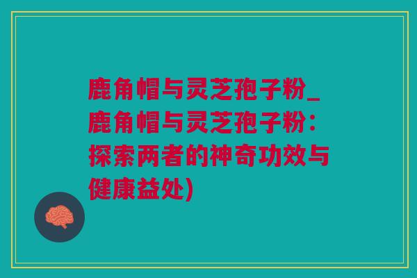 鹿角帽与灵芝孢子粉_鹿角帽与灵芝孢子粉：探索两者的神奇功效与健康益处)