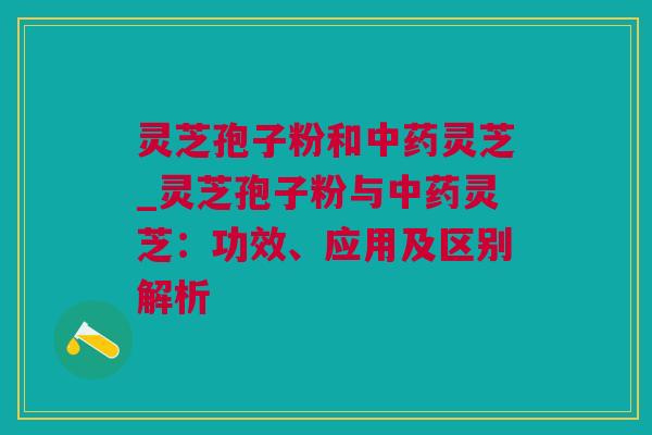 灵芝孢子粉和中药灵芝_灵芝孢子粉与中药灵芝：功效、应用及区别解析