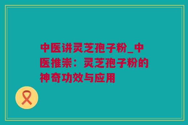 中医讲灵芝孢子粉_中医推崇：灵芝孢子粉的神奇功效与应用