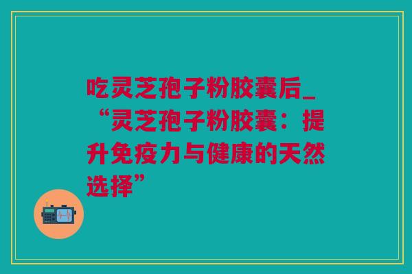 吃灵芝孢子粉胶囊后_“灵芝孢子粉胶囊：提升免疫力与健康的天然选择”