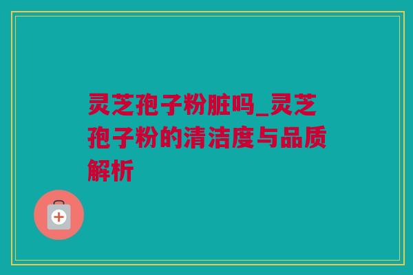 灵芝孢子粉脏吗_灵芝孢子粉的清洁度与品质解析 灵芝孢子粉脏吗_灵芝孢子粉的清洁度与品质解析
